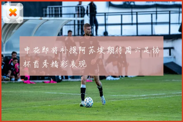 申花即将补报阿苏埃期待周六足协杯首秀精彩表现
