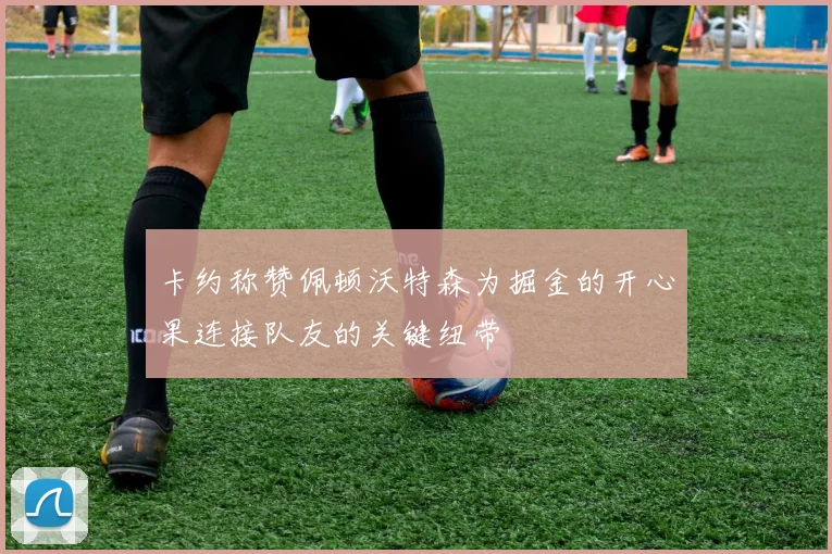 卡约称赞佩顿沃特森为掘金的开心果连接队友的关键纽带