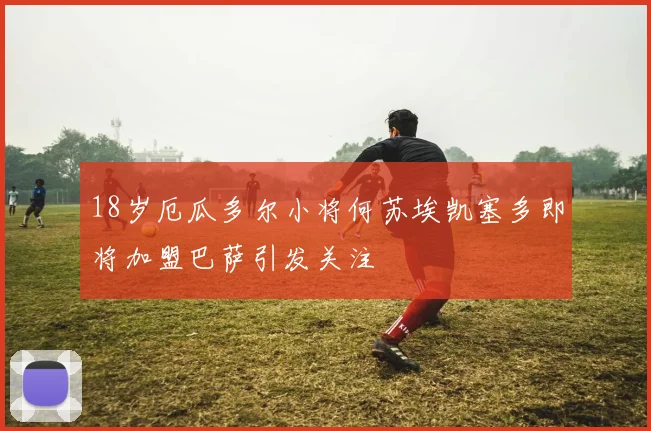 18岁厄瓜多尔小将何苏埃凯塞多即将加盟巴萨引发关注