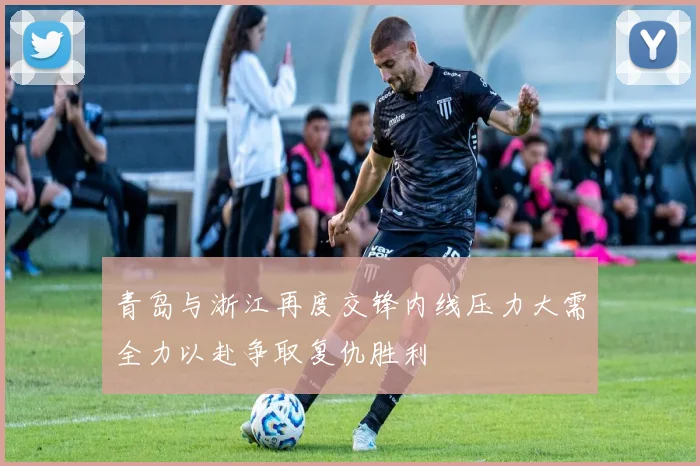 青岛与浙江再度交锋内线压力大需全力以赴争取复仇胜利