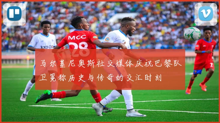 马尔基尼奥斯社交媒体庆祝巴黎队卫冕称历史与传奇的交汇时刻