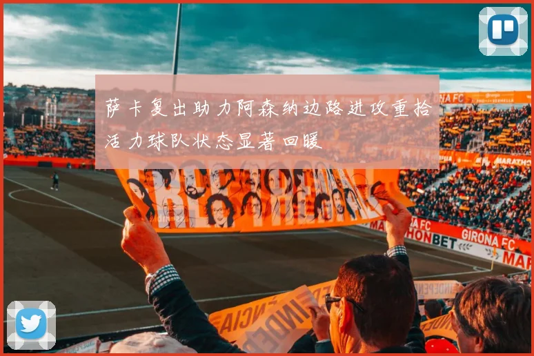 萨卡复出助力阿森纳边路进攻重拾活力球队状态显著回暖