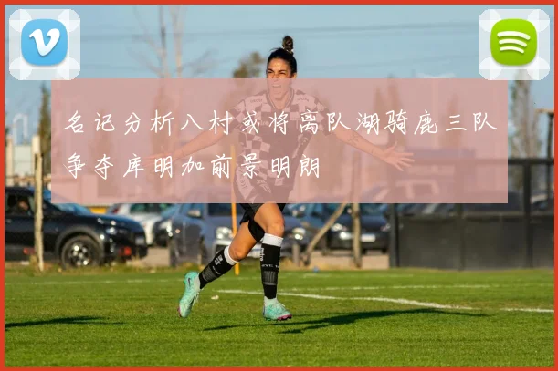 名记分析八村或将离队湖骑鹿三队争夺库明加前景明朗
