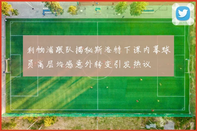 利物浦跟队揭秘斯洛特下课内幕球员高层均感意外转变引发热议