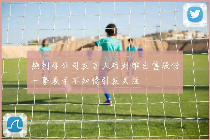热刺母公司发言人对列维出售股份一事表示不知情引发关注