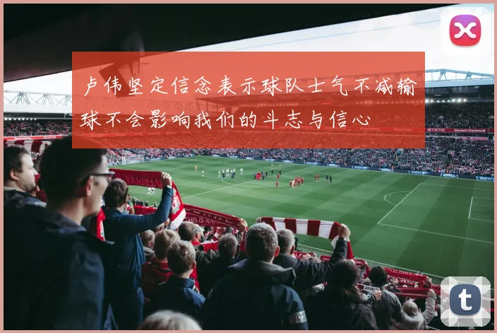卢伟坚定信念表示球队士气不减输球不会影响我们的斗志与信心