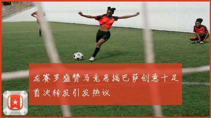 龙赛罗盛赞马竞恶搞巴萨创意十足首次转发引发热议
