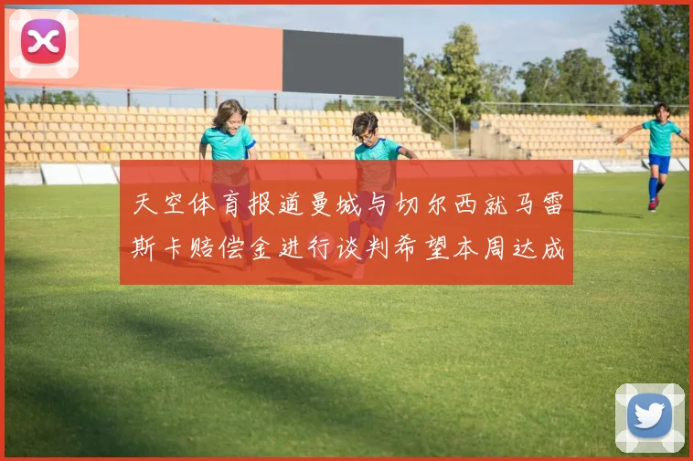 天空体育报道曼城与切尔西就马雷斯卡赔偿金进行谈判希望本周达成协议