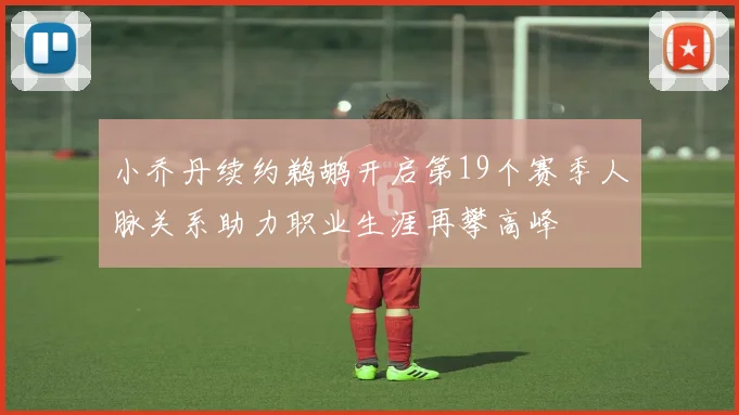 小乔丹续约鹈鹕开启第19个赛季人脉关系助力职业生涯再攀高峰