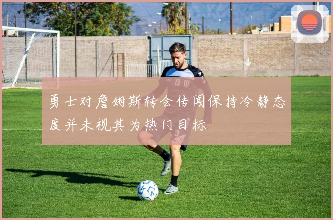 勇士对詹姆斯转会传闻保持冷静态度并未视其为热门目标