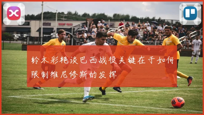 铃木彩艳谈巴西战役关键在于如何限制维尼修斯的发挥