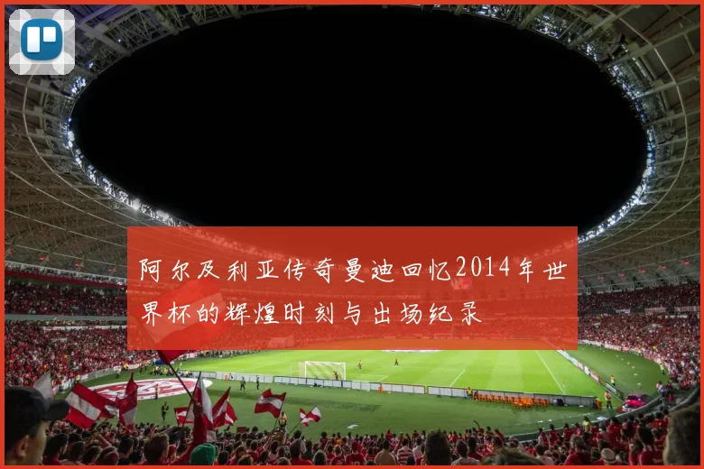 阿尔及利亚传奇曼迪回忆2014年世界杯的辉煌时刻与出场纪录