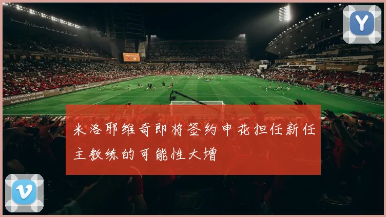 米洛耶维奇即将签约申花担任新任主教练的可能性大增