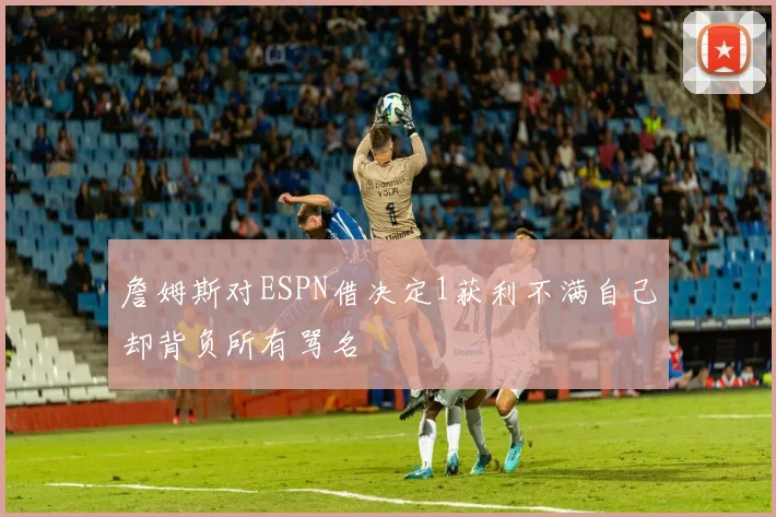 詹姆斯对ESPN借决定1获利不满自己却背负所有骂名