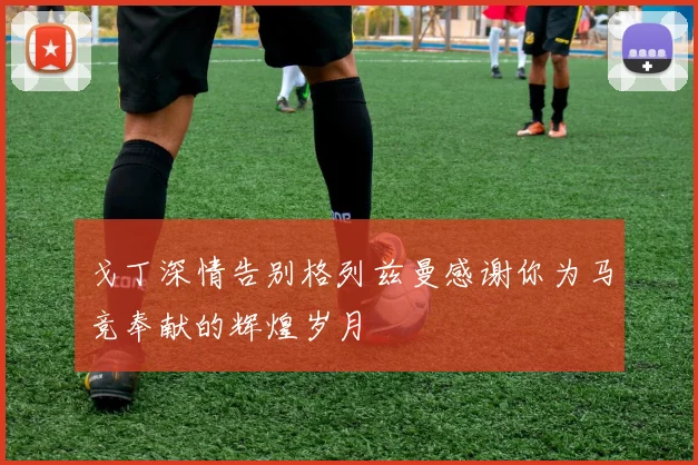 戈丁深情告别格列兹曼感谢你为马竞奉献的辉煌岁月