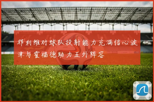 邓利维对球队投射能力充满信心波津与霍福德助力五外阵容