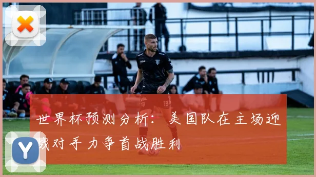 世界杯预测分析：美国队在主场迎战对手力争首战胜利