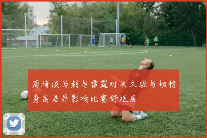 周琦谈马刺与雷霆对决文班与切特身高差异影响比赛舒适度
