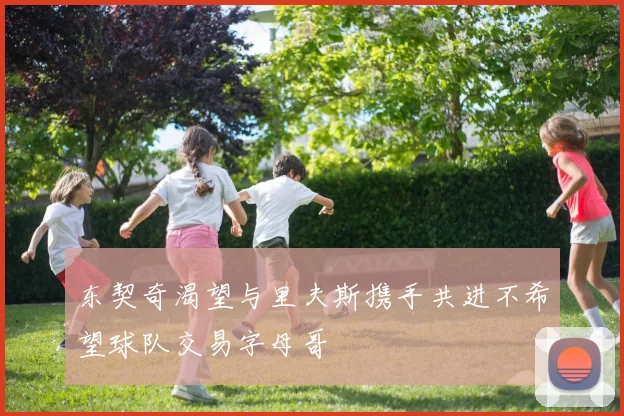 东契奇渴望与里夫斯携手共进不希望球队交易字母哥