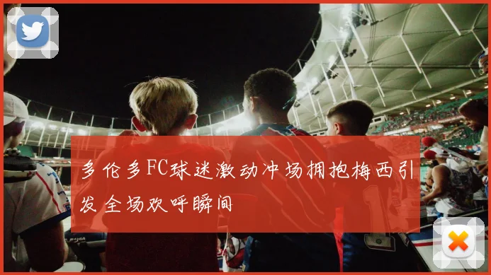 多伦多FC球迷激动冲场拥抱梅西引发全场欢呼瞬间