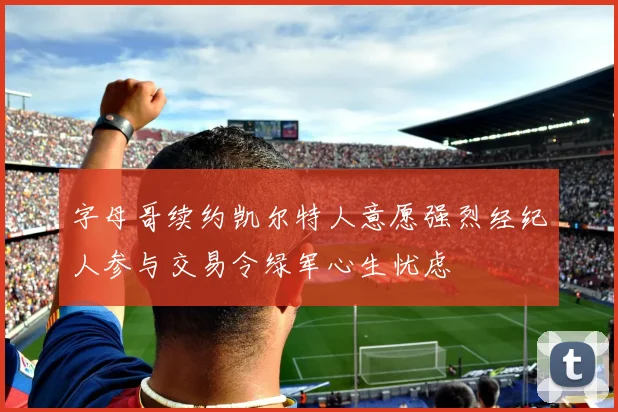 字母哥续约凯尔特人意愿强烈经纪人参与交易令绿军心生忧虑