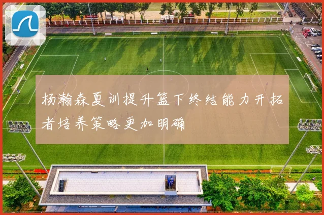 杨瀚森夏训提升篮下终结能力开拓者培养策略更加明确
