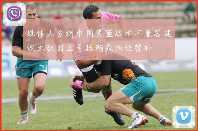 媒体人分析中国男篮战术不兼容建议大秋打五号杨瀚森担任替补