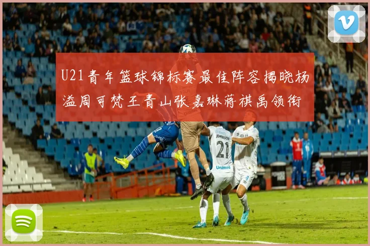 U21青年篮球锦标赛最佳阵容揭晓杨溢周可梵王青山张嘉琳蒋祺禹领衔出战