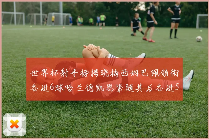 世界杯射手榜揭晓梅西姆巴佩领衔各进6球哈兰德凯恩紧随其后各进5球